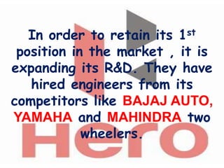 In order to retain its 1st
 position in the market , it is
expanding its R&D. They have
   hired engineers from its
competitors like BAJAJ AUTO,
YAMAHA and MAHINDRA two
            wheelers.
 