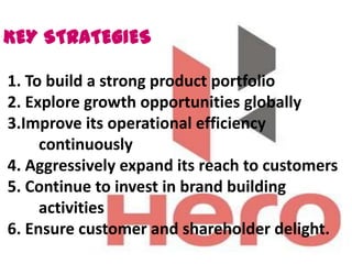 KEY STRATEGIES

1. To build a strong product portfolio
2. Explore growth opportunities globally
3.Improve its operational efficiency
     continuously
4. Aggressively expand its reach to customers
5. Continue to invest in brand building
     activities
6. Ensure customer and shareholder delight.
 