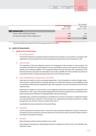 COMPANY         BOARD & MANAGEMENT          FINANCIAL
                                                                               OVERVIEW              REPORTS              STATEMENTS
                                                                                                                           SCHEDULES




                                                                                                                            (Rs. in crores)
                                                                                                 Year ended                 Year ended
                                                                                               March 31, 2011            March 31, 2010
11)    INTEREST (NET)
       Interest - others and financial charges                                                          15.80                          2.10
       Less: Interest received on loans, deposits, etc.*                                                 17.65                      22.72
                                                                                                        (1.85)                     (20.62)


       * Income tax deducted at source Rs. 0.50 crore (previous year Rs. 0.55 crore)


12)	 NOTES TO THE ACCOUNTS		                         	

      1) 	   Significant Accounting Policies

             i)      	 Accounting convention
             	         The financial statements are prepared under the historical cost convention on accrual basis, in accordance with
                       applicable accounting standards and relevant presentational requirements of the Companies Act, 1956.

             ii)     	 Use of estimates
             	         The preparation of financial statements requires the management of the Company to make estimates and
                       assumptions that affect the reported balance of assets and liabilities, revenues and expenses and disclosures
                       relating to the contingent liabilities. The management believes that the estimates used in preparation of the
                       financial statements are prudent and reasonable. Future results could differ from these estimates. Any revision to
                       accounting estimates is recognised prospectively in the current and future periods.

             iii)	     Fixed / Intangible assets and depreciation / amortisation
             	         Fixed assets are stated at cost less accumulated depreciation. Cost of acquisition is inclusive of freight, duties ,
                       taxes and other incidental expenses. Exchange gain/loss on reinstatement of foreign currency liabilities arising
                       on acquisition of fixed assets are capitalised as part of the acquisition cost and is amortised over the life of the
                       respective asset.

             	         Depreciation is charged on a pro-rata basis at the straight line method rates prescribed in schedule XIV to the
                       Companies Act, 1956. Assets covered under employee benefit schemes are amortised over a period of five years.
                       Assets costing upto Rs. 5000 each are fully depreciated in the year of purchase.

             	         Intangible assets, comprising of expenditure on model fee etc, incurred are amortised on a straight line method
                       over a period of five years. Licenses for Technical know-how / export licenses have been amortised on a straight
                       line basis upto June 30, 2014 i.e forty two months (refer note 15).	

             	         Leasehold land has been amortised over the period of lease.

              iv) 	 Investments
             	         Current investments are stated at lower of cost and fair value computed categorywise. Long term investments
                       are stated at cost less provision for permanent diminution, if any. Premium paid on purchase of debt securities is
                       amortised over the period of maturity.

             v) 	 Inventories
             	         Stores and spares and loose tools are stated at cost or under.

             	         Raw materials and components, finished goods and work in progress are valued at cost or net realisable value,
                       whichever is lower.

                                                                                                                                              117
 