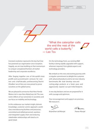 COMPANY         BOARD & MANAGEMENT     FINANCIAL
                                                       OVERVIEW              REPORTS         STATEMENTS
                                                   Management review




                                                  “What the caterpillar calls
                                                 the end the rest of the
                                               world calls a butterfly.”
                                              — Lao Tzu


Constant evolution represents the key fuel that    On the technology front, our existing R&D
has powered our organisation since inception.      facility is being rapidly upgraded with support,
Happily, we are now building on that momentum      wherever required, from global experts and
to conquer unexplored frontiers of market          technology providers.
leadership and corporate excellence.
                                                   We embark on the new and exciting journey with
After forging together one of the world’s most     a singular commitment to delight the customer
prolific and successful joint ventures for over    with advanced products and to set new industry
two and a half decades, and becoming ‘Desh ki      benchmarks. We shall develop new and
Dhadkan’ we at Hero are now poised to prove        cutting-edge products at a faster pace and
ourselves on the global arena.                     aggressively expand our pan-India footprint.

We are pleased to announce that Hero Honda         A new day beckons and we are prepared for it
Motors Ltd is now Hero MotoCorp Ltd. The new       with courage and optimism.
name reflects of our conviction in ourselves and
our focus on mobility and technology.              Your encouragement and support are precious.
                                                   We treasure it.
In this endeavour our market insight, domain
knowledge, customer-centric approach, world-
class manufacturing facilities and processes,
committed and skilled personnel, seamless          Brijmohan Lall Munjal	                   Pawan Munjal
and integrated supply chain and enduring
stakeholder relationships will stand us in
good stead.



                                                                                                           13
 