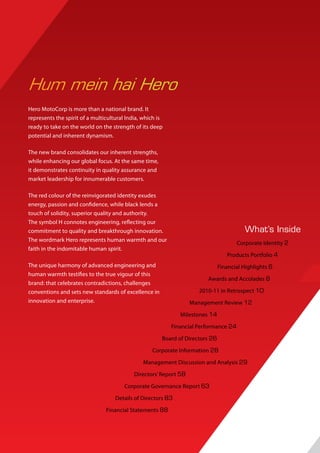 Hum mein hai Hero
Hero MotoCorp is more than a national brand. It
represents the spirit of a multicultural India, which is
ready to take on the world on the strength of its deep
potential and inherent dynamism.

The new brand consolidates our inherent strengths,
while enhancing our global focus. At the same time,
it demonstrates continuity in quality assurance and
market leadership for innumerable customers.

The red colour of the reinvigorated identity exudes
energy, passion and confidence, while black lends a
touch of solidity, superior quality and authority.
The symbol H connotes engineering, reflecting our
commitment to quality and breakthrough innovation.                                       What’s Inside
The wordmark Hero represents human warmth and our
                                                                                      Corporate Identity 2
faith in the indomitable human spirit.
                                                                                  Products Portfolio 4
The unique harmony of advanced engineering and                                 Financial Highlights 6
human warmth testifies to the true vigour of this
                                                                         Awards and Accolades 8
brand: that celebrates contradictions, challenges
conventions and sets new standards of excellence in                   2010-11 in Retrospect 10
innovation and enterprise.                                         Management Review 12

                                                              Milestones 14

                                                           Financial Performance 24

                                                       Board of Directors 26

                                                   Corporate Information 28

                                               Management Discussion and Analysis 29

                                            Directors’ Report 58

                                        Corporate Governance Report 63

                                    Details of Directors 83

                                Financial Statements 88
 