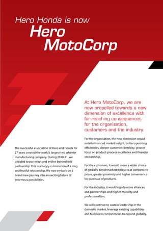 Hero Honda is now
           Hero
            MotoCorp


                                                     At Hero MotoCorp, we are
                                                     now propelled towards a new
                                                     dimension of excellence with
                                                     far-reaching consequences
                                                     for the organisation,
                                                     customers and the industry.
                                                     For the organisation, the new dimension would
                                                     entail enhanced market insight, better operating
The successful association of Hero and Honda for     efficiencies, deeper customer centricity, greater
27 years created the world’s largest two wheeler     focus on product-process excellence and financial
manufacturing company. During 2010-11, we            stewardship.
decided to part ways and evolve beyond this
partnership. This is a happy culmination of a long   For the customers, it would mean a wider choice
and fruitful relationship. We now embark on a        of globally-benchmarked products at competitive
brand new journey into an exciting future of         prices, greater proximity and higher convenience
enormous possibilities.                              for purchase of products.

                                                     For the industry, it would signify more alliances
                                                     and partnerships and higher maturity and
                                                     professionalism.

                                                     We will continue to sustain leadership in the
                                                     domestic market, leverage existing capabilities
                                                     and build new competencies to expand globally.
 