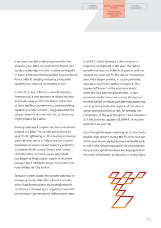 COMPANY      BOARD & MANAGEMENT     FINANCIAL
                                                         OVERVIEW           REPORTS         STATEMENTS
                                                                          MANAGEMENT
                                                                         DISCUSSION AND
                                                                            ANALYSIS




If recovery was the underlying theme for the         In 2010-11, India followed a deviant growth
previous year, 2010-11’s summative theme was         trajectory as opposed to last year: the fastest
surely uncertainty, with the massive earthquake      growth was notched in the first quarter, and the
in Japan and turmoil in the Middle East and North    slowest was reserved for the last. In the previous
Africa (MENA) creating insecurity, along with        year, India began growing at a comparatively
volatility in crude and commodity prices.            slow pace, but ended with a strong kick. This
                                                     sparked off hope that the economy would
In the US, a slew of factors – double-dipping        enter the nine percent growth orbit. In fact,
home prices; a slow recovery in labour markets       economic performance was strong throughout
and weak wage growth; the fiscal contraction         the first half of the fiscal, with the manufacturing
of state and local governments; and underlying       sector growing in double digits, and the service
weakness in final demand – suggested that the        sector growing almost as fast. Yet towards the
subpar, anaemic recovery for the U.S. economy        completion of the year, the growth rate dwindled
might endure for a while.                            to 7.8%; in the last quarter of 2010-11 it was the
                                                     slowest in six quarters.
Barring Germany, European recovery has almost
ground to a halt. The reasons are not hard to        Even though the manufacturing sector notched a
seek: fiscal tightening in UK (a leading economy),   double-digit growth during the first two quarters
political uncertainty in Italy, recession in some    of the year, monetary tightening eventually took
Scandinavian countries and solvency problems         its toll in the remaining quarters: it slowed down
in peripheral EU nations (Greece and Turkey)         the pace of capital formation and kept growth in
contributed to the mess. Japan, which had            the index of industrial production in single digits.
just begun to limp back on a path of recovery,
plunged back into deflation as the impact of its
natural disaster fully sank in.

To make matters worse, the growth potential in
emerging markets like China, Brazil and India,
which had demonstrated so much promise in
recent years, showed signs of getting impacted
by monetary tightening and high interest rates.




                                                                                                            31
 