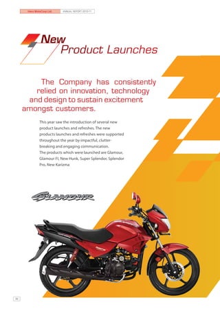 Hero MotoCorp Ltd.   ANNUAL REPORT 2010-11




               New
                 Product Launches

         The Company has consistently
        relied on innovation, technology
      and design to sustain excitement
     amongst customers.
              This year saw the introduction of several new
              product launches and refreshes. The new
              products launches and refreshes were supported
              throughout the year by impactful, clutter-
              breaking and engaging communication.
              The products which were launched are Glamour,
              Glamour FI, New Hunk, Super Splendor, Splendor
              Pro, New Karizma




36
 