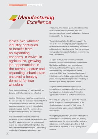 Hero MotoCorp Ltd.   ANNUAL REPORT 2010-11




                 Manufacturing
                   Excellence
                                                         outsourced. This created space, allowed machines
                                                         to be used for critical operations, and also
                                                         accommodated new models and variants that were
                                                         introduced by the Company.


     India’s two wheeler                                 These initiatives helped in different ways. By the
                                                         end of the year, overall production capacity went
     industry continues                                  up and the Company was able to ramp up from 4.6
     to benefit from                                     million units to 5.4 million units. Over the last three
                                                         years, production capacity has been augmented by
     an expanding                                        over 2 million units.
     economy. A revival in
                                                         As a part of the journey towards operational
     agriculture, growing                                excellence, shopfloor management programmes
     job opportunities in                                like Kanban and Kaizen were strengthened

     the service sector and                              to improve efficiency, throughput times and
                                                         debottlenecking critical operations. At the
     expanding urbanisation                              same time, TPM (Total Productive Maintenance)

     ensured a healthy                                   initiatives were beefed up across each of the three
                                                         plants. This significantly improved the reliability of
     demand for two                                      delivery by increasing equipment uptime.

     wheelers                                            A significant enhancement in production,
                                                         innovation and quality control represented the
     These factors continued to create a significant
                                                         key focus areas during the year. The result is
     demand for the Company’s two wheelers.
                                                         appreciable reduction in customer complaints.
     Meeting this demand was a key concern during
                                                         Over time, the Company has learnt the valuable
     the year gone by. The challenge was surmounted
                                                         lesson that productivity improvements at the
     by optimising plant capacities and installing
                                                         shopfloor would lose much of their impact if
     balancing equipment not only internally but
                                                         concurrent ramp-ups were not made at the
     across the supply chain. The team work was
                                                         vendor’s end.
     exceptional in overcoming this challenge.

                                                         During the year, therefore, extensive attention was
     High speed and flexible machines were
                                                         paid to production planning. There is a growing
     introduced to debottleneck the critical shops and
                                                         realisation about the importance of accurate and
     lines. This was done to meet not just demand
                                                         robust long-term forecasting models, so that
     surges, but also variability in the product mix,
                                                         vendors are in a position to plan capacity well in
     which decelerates the throughput. Concurrently,
                                                         advance.
     production of less value-added parts was
46
 