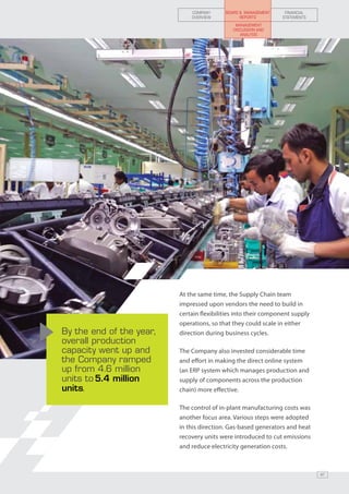 COMPANY      BOARD & MANAGEMENT    FINANCIAL
                              OVERVIEW           REPORTS        STATEMENTS
                                               MANAGEMENT
                                              DISCUSSION AND
                                                 ANALYSIS




                          At the same time, the Supply Chain team
                          impressed upon vendors the need to build in
                          certain flexibilities into their component supply
                          operations, so that they could scale in either
By the end of the year,   direction during business cycles.
overall production
capacity went up and      The Company also invested considerable time
the Company ramped        and effort in making the direct online system
up from 4.6 million       (an ERP system which manages production and
units to 5.4 million      supply of components across the production
units.                    chain) more effective.

                          The control of in-plant manufacturing costs was
                          another focus area. Various steps were adopted
                          in this direction. Gas-based generators and heat
                          recovery units were introduced to cut emissions
                          and reduce electricity generation costs.



                                                                              47
 