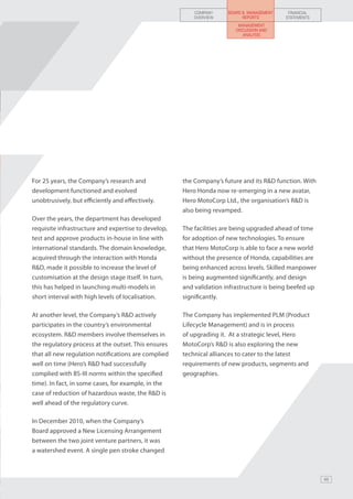 COMPANY     BOARD & MANAGEMENT    FINANCIAL
                                                         OVERVIEW          REPORTS        STATEMENTS
                                                                         MANAGEMENT
                                                                        DISCUSSION AND
                                                                           ANALYSIS




For 25 years, the Company’s research and             the Company’s future and its R&D function. With
development functioned and evolved                   Hero Honda now re-emerging in a new avatar,
unobtrusively, but efficiently and effectively.      Hero MotoCorp Ltd., the organisation’s R&D is
                                                     also being revamped.
Over the years, the department has developed
requisite infrastructure and expertise to develop,   The facilities are being upgraded ahead of time
test and approve products in-house in line with      for adoption of new technologies. To ensure
international standards. The domain knowledge,       that Hero MotoCorp is able to face a new world
acquired through the interaction with Honda          without the presence of Honda, capabilities are
R&D, made it possible to increase the level of       being enhanced across levels. Skilled manpower
customisation at the design stage itself. In turn,   is being augmented significantly, and design
this has helped in launching multi-models in         and validation infrastructure is being beefed up
short interval with high levels of localisation.     significantly.

At another level, the Company’s R&D actively         The Company has implemented PLM (Product
participates in the country’s environmental          Lifecycle Management) and is in process
ecosystem. R&D members involve themselves in         of upgrading it. At a strategic level, Hero
the regulatory process at the outset. This ensures   MotoCorp’s R&D is also exploring the new
that all new regulation notifications are complied   technical alliances to cater to the latest
well on time (Hero’s R&D had successfully            requirements of new products, segments and
complied with BS-III norms within the specified      geographies.
time). In fact, in some cases, for example, in the
case of reduction of hazardous waste, the R&D is
well ahead of the regulatory curve.

In December 2010, when the Company’s
Board approved a New Licensing Arrangement
between the two joint venture partners, it was
a watershed event. A single pen stroke changed



                                                                                                        49
 