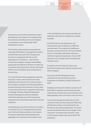 COMPANY     BOARD & MANAGEMENT    FINANCIAL
                                                         OVERVIEW          REPORTS        STATEMENTS
                                                                         MANAGEMENT
                                                                        DISCUSSION AND
                                                                           ANALYSIS




                                                     a mini assembly line was set up to provide new
During the year, the SAP-ELS Module for Talent
                                                     inductees with hands-on experience in vehicle
Development was initiated. The module will go
                                                     assembly.
live next year, and will give the new Company
a contemporary and cutting-edge talent
                                                     At another level, a new programme was
development system.
                                                     introduced for plant employees to fulfil their
                                                     spiritual needs. The programme (Sadbhavna)
The Company augmented its young talent by
                                                     has been commenced at the ’Om Shanti Retreat
inducting a fresh batch of management trainees
                                                     Centre in association with Brahma Kumaris, a
and GETs like every year. The ET programme
                                                     well-known spiritual organisation. Close to 900
has been re-engineered. Our five-month
                                                     operators were covered under the programme
long induction is based on a ‘Job Function
                                                     during the year. 	
Criteria’ that recognise strengths and facilitate
appropriate job alignment. Besides, to widen the
                                                     During the year, the Code of Conduct was
incumbent’s learning horizon, On-the-Job Project
                                                     launched to embed and codify the ethical tenets
(OTJP) and Job Simulation were introduced for
                                                     of the Company.
the first time.
                                                     On its part, the Top Management team
For mid-and junior-level management, selective
                                                     underwent the Harvard Business School
education courses were introduced to foster
                                                     Programme on “Building a Global Enterprise in
leadership and teamwork. As in previous years,
                                                     India”.
the Company’s mandate of ’Achieving Excellence
through teamwork’ was executed in various ways.      Employee and industrial relations scenario at all
Across levels and locations, programmes focusing     three plants remained smooth during the year
on Strategic Thinking, People Development,           under review. At Dharuhera, union elections were
Interface Management, Business Etiquette             held peacefully, and a new Union came into force.
and Positive Attitude were held. Several new
programmes for grooming young talent were also       To track and manage the performance of the
organised.                                           contractors (who provide manpower) efficiently,
                                                     a Performance Matrix was introduced for the
Simultaneously, entry-level induction for workers    first time in the contract agreements. The matrix
at the plant level was strengthened during the       was directly linked to the service charges of the
year. Technical Training facilities in the Gurukul   contractors. During the year, biometric cards
(Company’s dedicated training facility) were         for the Gurgaon region were issued by the ESI
upgraded; new machines were brought in and           authorities.


                                                                                                         53
 