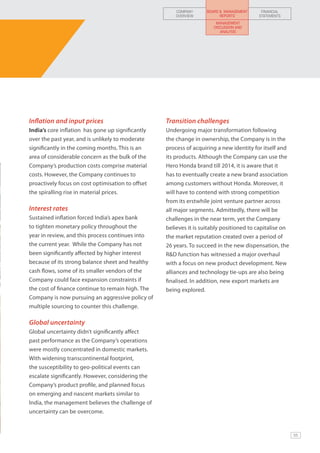 COMPANY     BOARD & MANAGEMENT     FINANCIAL
                                                       OVERVIEW          REPORTS         STATEMENTS
                                                                       MANAGEMENT
                                                                      DISCUSSION AND
                                                                         ANALYSIS




Inflation and input prices                         Transition challenges
India’s core inflation has gone up significantly   Undergoing major transformation following
over the past year, and is unlikely to moderate    the change in ownership, the Company is in the
significantly in the coming months. This is an     process of acquiring a new identity for itself and
area of considerable concern as the bulk of the    its products. Although the Company can use the
Company’s production costs comprise material       Hero Honda brand till 2014, it is aware that it
costs. However, the Company continues to           has to eventually create a new brand association
proactively focus on cost optimisation to offset   among customers without Honda. Moreover, it
the spiralling rise in material prices.            will have to contend with strong competition
                                                   from its erstwhile joint venture partner across
Interest rates                                     all major segments. Admittedly, there will be
Sustained inflation forced India’s apex bank       challenges in the near term, yet the Company
to tighten monetary policy throughout the          believes it is suitably positioned to capitalise on
year in review, and this process continues into    the market reputation created over a period of
the current year. While the Company has not        26 years. To succeed in the new dispensation, the
been significantly affected by higher interest     R&D function has witnessed a major overhaul
because of its strong balance sheet and healthy    with a focus on new product development. New
cash flows, some of its smaller vendors of the     alliances and technology tie-ups are also being
Company could face expansion constraints if        finalised. In addition, new export markets are
the cost of finance continue to remain high. The   being explored.
Company is now pursuing an aggressive policy of
multiple sourcing to counter this challenge.

Global uncertainty
Global uncertainty didn’t significantly affect
past performance as the Company’s operations
were mostly concentrated in domestic markets.
With widening transcontinental footprint,
the susceptibility to geo-political events can
escalate significantly. However, considering the
Company’s product profile, and planned focus
on emerging and nascent markets similar to
India, the management believes the challenge of
uncertainty can be overcome.


                                                                                                         55
 