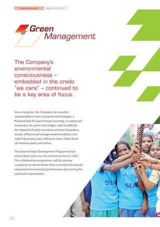 Hero MotoCorp Ltd.   ANNUAL REPORT 2010-11




                  Green
                     Management


     The Company’s
     environmental
     consciousness –
     embedded in the credo
     “we care’’ – continued to
     be a key area of focus.


     Since inception, the Company has invested
     substantially in clean and green technologies: a
     fluidised bed (for paint hanger burning), an advanced
     incinerator (for paint and sludge), solid landfill (for
     the disposal of solid, hazardous and non-hazardous
     waste), effluent and sewage treatment plants, rain
     water harvesting sites (reference sites), Green Roof
     (at Hardwar plant) and others.

     The Green Vendor Development Programme has
     struck deep roots since its commencement in 2007.
     This collaborative programme calls for partner
     companies to demonstrate their commitment towards
     improved environmental performance and striving for
     continual improvement.




56
 