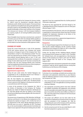 Hero MotoCorp Ltd.        ANNUAL REPORT 2010-11




     The amount to be paid by the Company for licenses involve:          approvals, if any, has re-appointed them for a further period of
     Rs. 1,928.37 crores for manufacture, assembly, selling and          5 (five) years respectively .
     distribution and Rs. 550.96 crores for exports. The amounts have
                                                                         The Board has also appointed Mr. Sunil Kant Munjal as the
     been capitalised as Intangible Assets (along with applicable cess
                                                                         Jt. Managing Director of the Company for a term of 5 (five) years
     and duty), based on the probability that the future economic
                                                                         effective August 17, 2011.
     benefits attributable to these assets will flow to the Company.
     This is because w.e.f. January 1, 2011 the Company’s liability to   Brief resume/details of the Directors, who are to be appointed/
     pay ongoing royalty for all existing/modified products/parts        re-appointed as mentioned herein above have been furnished
     would cease.                                                        alongwith the Explanatory Statement to the Notice of the
                                                                         ensuing Annual General Meeting.
     These Intangible Assets have been amortised over a period of
     42 months up to June 30, 2014. Accordingly, liability payable up    The Board recommends their re-appointment/appointment at
     to March 31, 2011 has been included under current liabilities       the ensuing Annual General Meeting.
     and the balance has been disclosed as Defer payment credits.        Resignations
                                                                         Mr. Om Prakash Munjal resigned from the Board w.e.f July 29,
     CHANGE OF NAME                                                      2010 and Mr. Toshiaki Nakagawa and Mr. Sumihisa Fukuda
     During the current financial year, in view of the separation        resigned from the Company w.e.f. March 22, 2011 in view of the
     of the joint venture partners, your Company had started             abovestated changes in the promoter group.
     the process of change of name of the Company from “Hero             Further, Mr. Yuji Shiga and Ms. Shobhana Bhartia resigned
     Honda Motors Limited” to “Hero MotoCorp Limited”. The new           from the Board of the Company w.e.f. April 13, 2011. Thereafter
     name was approved by the members of the Company in their            Mr. Toshiyuki Inuma, who was appointed as a Non-Executive
     Extra-ordinary General Meeting held on June 17, 2011 and            Director of the Company w.e.f. April 13, 2011 and Mr. Takashi
     subsequently fresh certificate of incorporation consequent to       Nagai resigned from the Board of the Company w.e.f.
     change of name dated July 28, 2011 has been received by the         August 8, 2011.
     Company. Also, the new Corporate Identity (new Corporate
                                                                         The Board appreciates and expresses gratitude for the valuable
     Logo) was adopted by the Board of Directors of the Company on
                                                                         contribution made by all the outgoing Directors during their
     August 17, 2011 for all future practical purposes.
                                                                         fruitful tenure as the Directors of the Company.
     BOARD OF DIRECTORS
     Appointment/re-appointment                                          DIRECTORS’ RESPONSIBILITY STATEMENT
     During the year under review, Mr. Toshiaki Nakagawa was             To the best of our knowledge and belief and according to the
     re-appointed as the Jt. Managing Director w.e.f. February 1,        information and explanations obtained by us, your Directors
     2011 for a further period of 6 (six) months.                        make the following statement in terms of Section 217(2AA) of
     Also, Mr. Paul Edgerley was appointed as Non-Executive              the Companies Act, 1956:
     Director of the Company w.e.f. May 4, 2011. The Board extends       1. 	 that in the preparation of the annual accounts for the year
     its warm welcome to Mr. Edgerley on the Board and wishes him             ended March 31, 2011, the applicable accounting standards
     a successful tenure with the Company.                                    have been followed;
     In terms of the provisions of the Companies Act, 1956 &             2. 	 that appropriate accounting policies have been selected
     the Articles of Association of the Company, Mr. Pradeep                  and applied consistently and judgements and estimates
     Dinodia, Gen. (Retd.) V.P. Malik, Mr. Brijmohan Lall Munjal and          that are reasonable and prudent have been made so as to
     Mr. Sunil Kant Munjal will retire by rotation at the ensuing             give a true and fair view of the state of affairs as at March 31,
     Annual General Meeting and being eligible, offer themselves for          2011 and of the profit of the Company for the financial year
     re-appointment.                                                          ended March 31, 2011;
     The present term of appointment of Mr. Brijmohan Lall Munjal,       3. 	 that proper and sufficient care has been taken for the
     Chairman and Director in the Whole-time employment of the                maintenance of adequate accounting records in accordance
     Company has expired on August 2, 2011. Further the term of               with the provisions of the Companies Act, 1956 for
     the appointment of Mr. Pawan Munjal, Managing Director &                 safeguarding the assets of the Company and for preventing
     CEO will come to an end on September 30, 2011. The Board                 and detecting fraud and other irregularities; and
     has, on the recommendation of Remuneration Committee and
     subject to your approval in the general meeting and such other      4. 	 that the annual accounts for the year ended March 31, 2011
                                                                              have been prepared on a going concern basis.

60
 