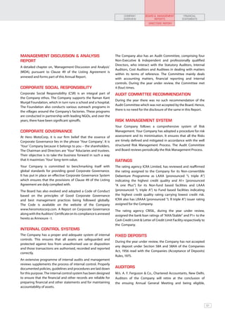 COMPANY         BOARD & MANAGEMENT           FINANCIAL
                                                                          OVERVIEW              REPORTS               STATEMENTS
                                                                                             DIRECTORS’ REPORT




MANAGEMENT DISCUSSION & ANALYSIS                                    The Company also has an Audit Committee, comprising four
REPORT                                                              Non-Executive & Independent and professionally qualified
                                                                    Directors, who interact with the Statutory Auditors, Internal
A detailed chapter on, ‘Management Discussion and Analysis’
                                                                    Auditors, Cost Auditors and Auditees in dealing with matters
(MDA), pursuant to Clause 49 of the Listing Agreement is
                                                                    within its terms of reference. The Committee mainly deals
annexed and forms part of this Annual Report.
                                                                    with accounting matters, financial reporting and internal
                                                                    controls. During the year under review, the Committee met
CORPORATE SOCIAL RESPONSIBILITY                                     4 (four) times.
Corporate Social Responsibility (CSR) is an integral part of        AUDIT COMMITTEE RECOMMENDATION
the Company ethos. The Company supports the Raman Kant
                                                                    During the year there was no such recommendation of the
Munjal Foundation, which in turn runs a school and a hospital.
                                                                    Audit Committee which was not accepted by the Board. Hence,
The Foundation also conducts various outreach programs in
                                                                    there is no need for the disclosure of the same in this Report.
the villages around the Company’s factories. These programs
are conducted in partnership with leading NGOs, and over the
years, there have been significant spinoffs.                        RISK MANAGEMENT SYSTEM
                                                                    Your Company follows a comprehensive system of Risk
CORPORATE GOVERNANCE                                                Management. Your Company has adopted a procedure for risk
At Hero MotoCorp, it is our firm belief that the essence of         assessment and its minimisation. It ensures that all the Risks
Corporate Governance lies in the phrase ‘Your Company’. It is       are timely defined and mitigated in accordance with the well
‘Your’ Company because it belongs to you – the shareholders.        structured Risk Management Process. The Audit Committee
The Chairman and Directors are ‘Your’ fiduciaries and trustees.     and Board reviews periodically the Risk Management Process.
Their objective is to take the business forward in such a way
that it maximises ‘Your’ long-term value.                           RATINGS
Your Company is committed to benchmarking itself with               The rating agency ICRA Limited, has reviewed and reaffirmed
global standards for providing good Corporate Governance.           the rating assigned to the Company for its Non-convertible
It has put in place an effective Corporate Governance System        Debenture Programme as LAAA [pronounced “L triple A”]
which ensures that the provisions of Clause 49 of the Listing       indicating the highest credit quality and A1+ [pronounced
Agreement are duly complied with.                                   “A one Plus”] for its Non-fund based facilities and LAAA
The Board has also evolved and adopted a Code of Conduct            [pronounced “L triple A”] to Fund based facilities indicating
based on the principles of Good Corporate Governance                the highest credit quality rating carrying lowest credit risk.
and best management practices being followed globally.              ICRA also has LRAAA [pronounced “L R triple A”] issuer rating
The Code is available on the website of the Company                 assigned for the Company.
www.heromotocorp.com. A Report on Corporate Governance              The rating agency CRISIL, during the year under review,
along with the Auditors’ Certificate on its compliance is annexed   assigned the bank loan ratings of “AAA/Stable” and P1+ to the
hereto as Annexure - I.
                                                                    Cash Credit Limit & Letter of Credit Limit Facility respectively to
                                                                    the Company.
INTERNAL CONTROL SYSTEMS
The Company has a proper and adequate system of internal            FIXED DEPOSITS
controls. This ensures that all assets are safeguarded and
                                                                    During the year under review, the Company has not accepted
protected against loss from unauthorised use or disposition
                                                                    any deposit under Section 58A and 58AA of the Companies
and those transactions are authorised, recorded and reported
                                                                    Act, 1956 read with the Companies (Acceptance of Deposits)
correctly.
                                                                    Rules, 1975.
An extensive programme of internal audits and management
reviews supplements the process of internal control. Properly
documented policies, guidelines and procedures are laid down        AUDITORS
for this purpose. The internal control system has been designed     M/s. A. F. Ferguson & Co., Chartered Accountants, New Delhi,
to ensure that the financial and other records are reliable for     Auditors of the Company will retire at the conclusion of
preparing financial and other statements and for maintaining        the ensuing Annual General Meeting and being eligible,
accountability of assets.




                                                                                                                                          61
 