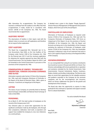 Hero MotoCorp Ltd.        ANNUAL REPORT 2010-11




     offer themselves for re-appointment. The Company has                A detailed note is given in the chapter “People Approach”
     received a certificate from the auditors to the effect that their   (Human Resource Management) of Management Discussion &
     re-appointment, if made, would be in accordance with                Analysis, which forms part of this Annual Report.
     Section 224(1B) of the Companies Act, 1956. The Board
     recommends their re-appointment.                                    PARTICULARS OF EMPLOYEES
                                                                         Information of Particulars of Employees as required under
     AUDITORS’ REPORT                                                    Section 217(2A) of the Companies Act, 1956 read with The
     The observations of Auditors in their report, read with the         Companies (Particulars of Employees) Rules, 1975 forms an
     relevant notes to accounts are self explanatory and therefore       integral part of this Report. As per the provisions of Section
     do not require further explanation.                                 219(1)(b)(iv) of the Companies Act, 1956, the Report and
                                                                         Accounts are being sent to the shareholders of the Company
     COST AUDITORS                                                       excluding the statement of Particulars of Employees under
     The Board has re-appointed M/s. Ramanath Iyer & Co.,                Section 217(2A) of the Companies Act, 1956. Any shareholder
     Cost Accountants, New Delhi, as the Cost Auditors of the            interested in obtaining a copy of such statement may write to
     Company under Section 233B of the Companies Act, 1956               the Sr. G.M. Legal & Company Secretary at the Registered Office
     for the financial year 2011-12 and the necessary application        of the Company.
     for obtaining the requisite approval has been filed with the
     Central Government. The Cost Auditors’ Report for 2010-11 will      ACKNOWLEDGEMENT
     be forwarded to the Central Government in pursuance of the          It is our strong belief that caring for our business constituents
     provisions of the Companies Act, 1956.                              has ensured our success in the past and will do so in future. Your
                                                                         Directors acknowledge with sincere gratitude the co-operation
     CONSERVATION OF ENERGY, TECHNOLOGY                                  and assistance extended by the Central Government, State
     ABSORPTION, FOREIGN EXCHANGE EARNINGS                               Government(s), Financial Institution(s), Bank(s), Customers,
     AND OUTGO                                                           Dealers, Vendors and Ancillary Undertakings. The Directors also
                                                                         place on record their appreciation for the valuable assistance
     Information required under Section 217(1)(e) of the Companies
                                                                         and guidance extended to the Company by the promoter
     Act, 1956, read with Companies (Disclosure of Particulars in
                                                                         companies and for the encouragement and assurance,
     the Report of the Board of Directors) Rules, 1988 is given as
                                                                         which our former collaborator has given for the growth and
     Annexure - II and forms an integral part of this Report.
                                                                         development of the Company.

     LISTING                                                             The Board also takes this opportunity to express its deep
                                                                         gratitude for the continued co-operation and support received
     The shares of your Company are presently listed on Bombay
                                                                         from its valued shareholders.
     Stock Exchange Limited (BSE) and National Stock Exchange of
     India Limited (NSE).
                                                                                                          For and on behalf of the Board
     PERSONNEL
     As on March 31, 2011 the total number of employees on the
     records of the Company were 5,257.
     Your Directors place on record their appreciation for the                                                     Brijmohan Lall Munjal
     significant contribution made by all employees, who through                                                              Chairman
     their competence, dedication, hard work, co-operation and           New Delhi
     support have enabled the Company to cross new milestones            August 17, 2011
     on a continual basis.




62
 