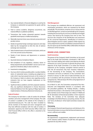 Hero MotoCorp Ltd.         ANNUAL REPORT 2010-11




      	 Any material defaults in financial obligations to and by the    Risk Management
        Company or substantial non-payments for goods sold by           The Company has established effective risk assessment and
        the Company;                                                    minimisation procedures, which are reviewed by the Board
      	 Fatal or serious accidents, dangerous occurrences, any          periodically. The procedures comprises of an in-house exercise
        material effluent or pollution problems;                        on Risk Management, carried out periodically by the Company,
                                                                        including the functioning of a structure to identify and mitigate
      	 Transactions that involve substantial payment towards
                                                                        various risks faced by the Company from time to time. The
        goodwill, brand equity or intellectual property;
                                                                        structure also comprises of risk identification and assessment
      	 Materially important show cause, demand, prosecution and        by the concerned departments, identification of controls in
        penalty notices;                                                place/mitigation process in place, updation of Risk registers by
      	 Details of quarterly foreign exchange exposures and steps       various departments and the consolidation and presentation of
        taken by the management to limit the risks of adverse           the risk reports by the Chief Risk Officer (CRO) before the Board
        exchange rate movement;                                         of Directors of the Company.

      	 Sale of material nature, of investments and assets, which are
        not in the normal course of business;                           BOARD LEVEL COMMITTEES
      	 Details of Joint Ventures and Agreements or variations          Audit Committee
        thereof;                                                        The genesis of the Company’s Audit Committee can be traced
      	 Quarterly Statutory Compliance Report;                          back to the Audit Sub-Committee, constituted in 1987. Since
                                                                        then it has been dealing with matters prescribed by the Board
      	 Non-compliance of any regulatory, statutory nature or
                                                                        of Directors on a case to case basis. In general, the primary role/
        listing requirements and shareholder’s service such as non-
                                                                        objective of the Audit Committee is to review the financial
        payment of dividend, delay in share transfer etc.;
                                                                        statements of the Company, strengthen internal controls &
      	 Investments strategy/plan;                                      look into all transactions that have monetary implications
      	 Any issue which involves possible public or product liability   on the functioning of the Company. The nomenclature,
        claims of substantial nature, including any judgement or        constitution and terms of reference of the Committee were
        order which may have passed strictures on the conduct of        revised on January 16, 2001 and an Audit Committee was set
        the Company or taken an adverse view regarding another          up in accordance with the provisions of Section 292A of the
        enterprise that can have negative implications on the           Companies Act, 1956 and clause 49 of the Listing Agreement of
        Company; and                                                    the Stock Exchange(s).

      	 Significant labour problems and their proposed solutions.       As on March 31, 2011, the Committee comprised of four Non-
        Also, any significant development in Human Resources/           Executive and Independent Directors in accordance with
        Industrial Relations front like signing of Wage Agreement,      the prescribed guidelines. Mr. Pradeep Dinodia, a leading
        implementation of Voluntary Retirement Schemes etc.             Chartered Accountant, is the Chairman of the Committee. The
                                                                        other members are Dr. Pritam Singh, Gen. (Retd.) V. P. Malik and
     Code of Conduct                                                    Mr. M. Damodaran all learned personalities in their respective
     The Company has laid down a code of conduct for all Board          fields. The members of the Committee have adequate
     members and senior management of the Company. The code             knowledge in the field of finance, accounting, and law. The role
     of conduct is available on the website of the Company i.e.         and “terms of reference” of the Audit Committee includes the
     www.heromotocorp.com. The code has been circulated to              following:
     all the members of the Board and senior management and
     they have affirmed compliance with the code of conduct. A          Overseeing
     declaration signed by the Chief Executive Officer (CEO) and        the Company’s financial reporting process and disclosure of its
     Chief Financial Officer (CFO) to this effect is attached to the    financial information to ensure that the financial statements are
     Annual Report.                                                     correct, sufficient and credible.

                                                                        Recommending
                                                                        the appointment, re-appointment, replacement and removal
                                                                        of the statutory auditor, fixation of audit fees and approving
                                                                        payments for any other services.


66
 