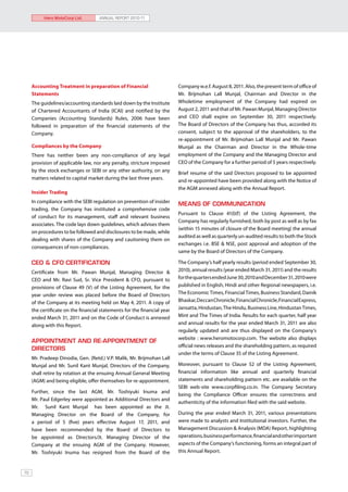 Hero MotoCorp Ltd.         ANNUAL REPORT 2010-11




     Accounting Treatment in preparation of Financial                     Company w.e.f. August 8, 2011. Also, the present term of office of
     Statements                                                           Mr. Brijmohan Lall Munjal, Chairman and Director in the
     The guidelines/accounting standards laid down by the Institute       Wholetime employment of the Company had expired on
     of Chartered Accountants of India (ICAI) and notified by the         August 2, 2011 and that of Mr. Pawan Munjal, Managing Director
     Companies (Accounting Standards) Rules, 2006 have been               and CEO shall expire on September 30, 2011 respectively.
     followed in preparation of the financial statements of the           The Board of Directors of the Company has thus, accorded its
     Company.                                                             consent, subject to the approval of the shareholders, to the
                                                                          re-appointment of Mr. Brijmohan Lall Munjal and Mr. Pawan
     Compliances by the Company                                           Munjal as the Chairman and Director in the Whole-time
     There has neither been any non-compliance of any legal               employment of the Company and the Managing Director and
     provision of applicable law, nor any penalty, stricture imposed      CEO of the Company for a further period of 5 years respectively.
     by the stock exchanges or SEBI or any other authority, on any        Brief resume of the said Directors proposed to be appointed
     matters related to capital market during the last three years.       and re-appointed have been provided along with the Notice of
                                                                          the AGM annexed along with the Annual Report.
     Insider Trading
     In compliance with the SEBI regulation on prevention of insider
                                                                          MEANS OF COMMUNICATION
     trading, the Company has instituted a comprehensive code
                                                                          Pursuant to Clause 41(I)(f) of the Listing Agreement, the
     of conduct for its management, staff and relevant business
                                                                          Company has regularly furnished, both by post as well as by fax
     associates. The code lays down guidelines, which advises them
                                                                          (within 15 minutes of closure of the Board meeting) the annual
     on procedures to be followed and disclosures to be made, while
                                                                          audited as well as quarterly un-audited results to both the Stock
     dealing with shares of the Company and cautioning them on
                                                                          exchanges i.e. BSE & NSE, post approval and adoption of the
     consequences of non-compliances.
                                                                          same by the Board of Directors of the Company.

     CEO & CFO CERTIFICATION                                              The Company’s half yearly results (period ended September 30,
     Certificate from Mr. Pawan Munjal, Managing Director &               2010), annual results (year ended March 31, 2011) and the results
     CEO and Mr. Ravi Sud, Sr. Vice President & CFO, pursuant to          for the quarters ended June 30, 2010 and December 31, 2010 were
     provisions of Clause 49 (V) of the Listing Agreement, for the        published in English, Hindi and other Regional newspapers, i.e.
     year under review was placed before the Board of Directors           The Economic Times, Financial Times, Business Standard, Dainik
     of the Company at its meeting held on May 4, 2011. A copy of         Bhaskar, Deccan Chronicle, Financial Chronicle, Financial Express,
     the certificate on the financial statements for the financial year   Jansatta, Hindustan, The Hindu, Business Line, Hindustan Times,
     ended March 31, 2011 and on the Code of Conduct is annexed           Mint and The Times of India. Results for each quarter, half year
     along with this Report.                                              and annual results for the year ended March 31, 2011 are also
                                                                          regularly updated and are thus displayed on the Company’s
                                                                          website : www.heromotocorp.com. The website also displays
     APPOINTMENT AND RE-APPOINTMENT OF
                                                                          official news releases and the shareholding pattern, as required
     DIRECTORS
                                                                          under the terms of Clause 35 of the Listing Agreement.
     Mr. Pradeep Dinodia, Gen. (Retd.) V.P. Malik, Mr. Brijmohan Lall
     Munjal and Mr. Sunil Kant Munjal, Directors of the Company,          Moreover, pursuant to Clause 52 of the Listing Agreement,
     shall retire by rotation at the ensuing Annual General Meeting       financial information like annual and quarterly financial
     (AGM) and being eligible, offer themselves for re-appointment.       statements and shareholding pattern etc. are available on the
                                                                          SEBI web-site www.corpfiling.co.in. The Company Secretary
     Further, since the last AGM, Mr. Toshiyuki Inuma and
                                                                          being the Compliance Officer ensures the correctness and
     Mr. Paul Edgerley were appointed as Additional Directors and
                                                                          authenticity of the information filed with the said website.
     Mr. Sunil Kant Munjal has been appointed as the Jt.
     Managing Director on the Board of the Company, for                   During the year ended March 31, 2011, various presentations
     a period of 5 (five) years effective August 17, 2011, and            were made to analysts and Institutional investors. Further, the
     have been recommended by the Board of Directors to                   Management Discussion & Analysis (MDA) Report, highlighting
     be appointed as Directors/Jt. Managing Director of the               operations, business performance, financial and other important
     Company at the ensuing AGM of the Company. However,                  aspects of the Company’s functioning, forms an integral part of
     Mr. Toshiyuki Inuma has resigned from the Board of the               this Annual Report.



70
 