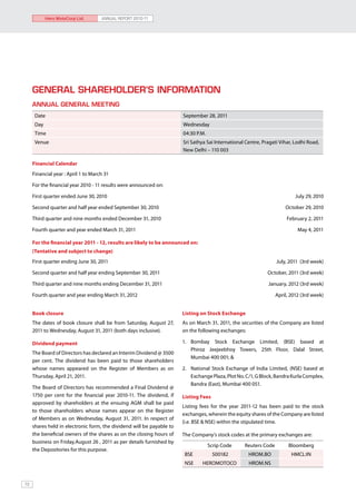 Hero MotoCorp Ltd.       ANNUAL REPORT 2010-11




     General Shareholder’s Information
     Annual General Meeting
      Date                                                             September 28, 2011
      Day                                                              Wednesday
      Time                                                             04:30 P.M.
      Venue                                                            Sri Sathya Sai International Centre, Pragati Vihar, Lodhi Road,
                                                                       New Delhi – 110 003

     Financial Calendar
     Financial year : April 1 to March 31

     For the financial year 2010 - 11 results were announced on:

     First quarter ended June 30, 2010 	                                                                                   July 29, 2010

     Second quarter and half year ended September 30, 2010 	                                                          October 29, 2010

     Third quarter and nine months ended December 31, 2010 	                                                           February 2, 2011

     Fourth quarter and year ended March 31, 2011 	                                                                         May 4, 2011

     For the financial year 2011 - 12, results are likely to be announced on:
     (Tentative and subject to change)
     First quarter ending June 30, 2011	                                                                          July, 2011 (3rd week)

     Second quarter and half year ending September 30, 2011 	                                                 October, 2011 (3rd week)

     Third quarter and nine months ending December 31, 2011	                                                  January, 2012 (3rd week)

     Fourth quarter and year ending March 31, 2012	                                                               April, 2012 (3rd week)


     Book closure                                                      Listing on Stock Exchange
     The dates of book closure shall be from Saturday, August 27,      As on March 31, 2011, the securities of the Company are listed
     2011 to Wednesday, August 31, 2011 (both days inclusive).         on the following exchanges:

     Dividend payment                                                  1. 	Bombay Stock Exchange Limited, (BSE) based at
                                                                           Phiroz Jeejeebhoy Towers, 25th Floor, Dalal Street,
     The Board of Directors has declared an Interim Dividend @ 3500
                                                                           Mumbai 400 001; &
     per cent. The dividend has been paid to those shareholders
     whose names appeared on the Register of Members as on             2. 	 National Stock Exchange of India Limited, (NSE) based at
     Thursday, April 21, 2011.                                              Exchange Plaza, Plot No. C/1, G Block, Bandra Kurla Complex,
                                                                            Bandra (East), Mumbai 400 051.
     The Board of Directors has recommended a Final Dividend @
     1750 per cent for the financial year 2010-11. The dividend, if    Listing Fees
     approved by shareholders at the ensuing AGM shall be paid
                                                                       Listing fees for the year 2011-12 has been paid to the stock
     to those shareholders whose names appear on the Register
                                                                       exchanges, wherein the equity shares of the Company are listed
     of Members as on Wednesday, August 31, 2011. In respect of
                                                                       (i.e. BSE & NSE) within the stipulated time.
     shares held in electronic form, the dividend will be payable to
     the beneficial owners of the shares as on the closing hours of    The Company’s stock codes at the primary exchanges are:
     business on Friday,August 26 , 2011 as per details furnished by
                                                                                    Scrip Code     Reuters Code         Bloomberg
     the Depositories for this purpose.
                                                                        BSE           500182         HROM.BO             HMCL:IN
                                                                        NSE     HEROMOTOCO           HROM.NS


72
 