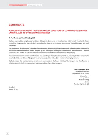 Hero MotoCorp Ltd.       ANNUAL REPORT 2010-11




     CERTIFICATE

     AUDITORS’ CERTIFICATE ON THE COMPLIANCE OF CONDITIONS OF CORPORATE GOVERNANCE
     UNDER CLAUSE 49 OF THE LISTING AGREEMENT


     To The Members of Hero MotoCorp Ltd.

     We have examined the compliance of conditions of Corporate Governance by Hero MotoCorp Ltd. (Formerly Hero Honda Motors
     Limited) for the year ended March 31, 2011, as stipulated in clause 49 of the Listing Agreement of the said Company with stock
     exchanges.

     The compliances of conditions of Corporate Governance is the responsibility of the management. Our examination was limited to
     procedures and implementation thereof, adopted by the Company for ensuring the compliances of the conditions of Corporate
     Governance. It is neither an audit nor an expression of opinion on the financial statements of the Company.

     In our opinion and to the best of our information and according to the explanations given to us, we certify that the Company has
     complied with the conditions of Corporate Governance as stipulated in the above mentioned Listing Agreement.

     We further state that such compliance is neither an assurance as to the future viability of the Company nor the efficiency or
     effectiveness with which the management has conducted the affairs of the Company.



                                                                                                            For A.F. Ferguson & Co.
                                                                                                             Chartered Accountants
                                                                                                          (Registration No. 112066W)



                                                                                                                  Manjula Banerji
                                                                                                                           Partner
                                                                                                            (Membership No. 86423)

     New Delhi
     August 17, 2011




78
 