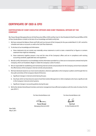 COMPANY        BOARD & MANAGEMENT          FINANCIAL
                                                                          OVERVIEW             REPORTS              STATEMENTS
                                                                                              CORPORATE
                                                                                          GOVERNANCE REPORT




Certificate of CEO & CFO

CERTIFICATION BY CHIEF EXECUTIVE OFFICER AND CHIEF FINANCIAL OFFICER OF THE
COMPANY


We, Pawan Munjal, Managing Director & Chief Executive Officer (CEO) and Ravi Sud, Sr. Vice President & Chief Financial Officer (CFO)
of Hero Honda Motors Limited, to the best of our knowledge and belief certify that:

1.	 We have reviewed the Balance Sheet and Profit and Loss Account of the Company for the year ended March 31, 2011 and all its
    schedule and notes on accounts, as well as the Cash Flow Statement.

2.	 To the best of our knowledge and information:

   a.	 these statements do not contain any materially untrue statement or omit to state a material fact or figures or contains
       statement that might be misleading;

   b.	 these statements together present a true and fair view of the Company’s affairs and are in compliance with existing
       accounting standards, applicable laws and regulations.

3.	 We also certify, that based on our knowledge and the information provided to us, there are no transactions entered into by the
    Company, which are fraudulent, illegal or violate the Company’s code of conduct.

4.	 We are responsible for establishing and maintaining internal controls and procedures for the Company, and we have evaluated
    the effectiveness of the Company’s internal controls and procedures.

5.	 We have disclosed, based on our most recent evaluation, wherever applicable, to the Company’s auditors and through them to
    the audit committee of the Company’s Board of Directors:

   a.	 Significant changes in internal control during the year;

   b.	 Any fraud, which we have become aware of and that involves Management or other employees who have a significant role
       in the Company’s internal control systems;

   c.	 Significant changes in accounting policies during the year.

6.	 We further declare that all board members and senior management have affirmed compliance with the code of conduct for the
    year 2010-11.



                                         For Hero Honda Motors Ltd.                         For Hero Honda Motors Ltd.




                                             Pawan Munjal                                             Ravi Sud
                                          Managing Director & CEO                             Sr. Vice President & CFO
 New Delhi
 May 4, 2011




                                                                                                                                       79
 