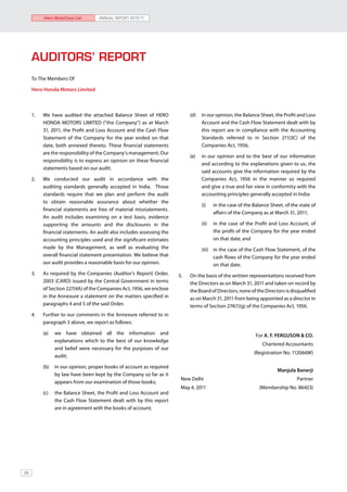 Hero MotoCorp Ltd.        ANNUAL REPORT 2010-11




     AUDITORS’ REPORT
     To The Members Of

     Hero Honda Motors Limited



     1.	   We have audited the attached Balance Sheet of HERO                 (d)	 in our opinion, the Balance Sheet, the Profit and Loss
           HONDA MOTORS LIMITED (“the Company”) as at March                        Account and the Cash Flow Statement dealt with by
           31, 2011, the Profit and Loss Account and the Cash Flow                 this report are in compliance with the Accounting
           Statement of the Company for the year ended on that                     Standards referred to in Section 211(3C) of the
           date, both annexed thereto. These financial statements                  Companies Act, 1956;
           are the responsibility of the Company’s management. Our
                                                                              (e)	 in our opinion and to the best of our information
           responsibility is to express an opinion on these financial
                                                                                   and according to the explanations given to us, the
           statements based on our audit.
                                                                                   said accounts give the information required by the
     2.	   We conducted our audit in accordance with the                           Companies Act, 1956 in the manner so required
           auditing standards generally accepted in India. Those                   and give a true and fair view in conformity with the
           standards require that we plan and perform the audit                    accounting principles generally accepted in India:
           to obtain reasonable assurance about whether the
                                                                                   (i)	   in the case of the Balance Sheet, of the state of
           financial statements are free of material misstatements.
                                                                                          affairs of the Company as at March 31, 2011;
           An audit includes examining on a test basis, evidence
           supporting the amounts and the disclosures in the                       (ii)	 in the case of the Profit and Loss Account, of
           financial statements. An audit also includes assessing the                    the profit of the Company for the year ended
           accounting principles used and the significant estimates                      on that date; and
           made by the Management, as well as evaluating the                       (iii)	 in the case of the Cash Flow Statement, of the
           overall financial statement presentation. We believe that                      cash flows of the Company for the year ended
           our audit provides a reasonable basis for our opinion.                         on that date.
     3.	   As required by the Companies (Auditor’s Report) Order,       5.	   On the basis of the written representations received from
           2003 (CARO) issued by the Central Government in terms              the Directors as on March 31, 2011 and taken on record by
           of Section 227(4A) of the Companies Act, 1956, we enclose          the Board of Directors, none of the Directors is disqualified
           in the Annexure a statement on the matters specified in            as on March 31, 2011 from being appointed as a director in
           paragraphs 4 and 5 of the said Order.                              terms of Section 274(1)(g) of the Companies Act, 1956.
     4.	   Further to our comments in the Annexure referred to in
           paragraph 3 above, we report as follows:	

           (a)	 we have obtained all the information and                                                      For A. F. FERGUSON & CO.
                explanations which to the best of our knowledge
                                                                                                                 Chartered Accountants
                and belief were necessary for the purposes of our
                                                                                                             (Registration No. 112066W)
                audit;

           (b)	 in our opinion, proper books of account as required
                                                                                                                        Manjula Banerji
                by law have been kept by the Company so far as it
                                                                         New Delhi                                                Partner
                appears from our examination of those books;
                                                                         May 4, 2011                            (Membership No. 86423)
           (c)	   the Balance Sheet, the Profit and Loss Account and
                  the Cash Flow Statement dealt with by this report
                  are in agreement with the books of account;




88
 