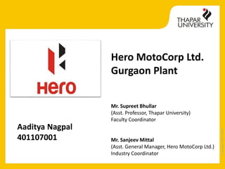 Copyright2013-2014
Hero MotoCorp Ltd.
Gurgaon Plant
Aaditya Nagpal
401107001
Mr. Supreet Bhullar
(Asst. Professor, Thapar University)
Faculty Coordinator
Mr. Sanjeev Mittal
(Asst. General Manager, Hero MotoCorp Ltd.)
Industry Coordinator
 