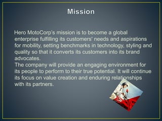 Hero MotoCorp’s mission is to become a global
enterprise fulfilling its customers' needs and aspirations
for mobility, setting benchmarks in technology, styling and
quality so that it converts its customers into its brand
advocates.
The company will provide an engaging environment for
its people to perform to their true potential. It will continue
its focus on value creation and enduring relationships
with its partners.
 