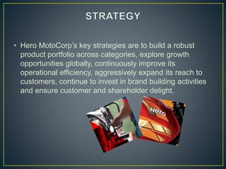 • Hero MotoCorp’s key strategies are to build a robust
product portfolio across categories, explore growth
opportunities globally, continuously improve its
operational efficiency, aggressively expand its reach to
customers, continue to invest in brand building activities
and ensure customer and shareholder delight.
 