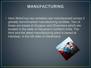 • Hero MotoCorp two wheelers are manufactured across 3
globally benchmarked manufacturing facilities. Two of
these are based at Gurgaon and Dharuhera which are
located in the state of Haryana in northern India. The
third and the latest manufacturing plant is based at
Haridwar, in the hill state of Uttrakhand.
 