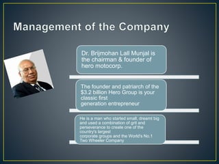 Dr. Brijmohan Lall Munjal is
the chairman & founder of
hero motocorp.
The founder and patriarch of the
$3.2 billion Hero Group is your
classic first
generation entrepreneur
He is a man who started small, dreamt big
and used a combination of grit and
perseverance to create one of the
country's largest
corporate groups and the World's No.1
Two Wheeler Company
 