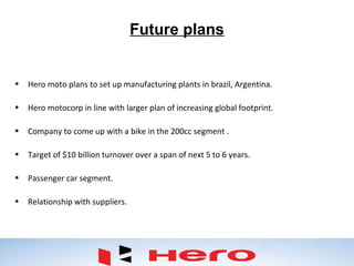Future plans
• Hero moto plans to set up manufacturing plants in brazil, Argentina.
• Hero motocorp in line with larger plan of increasing global footprint.
• Company to come up with a bike in the 200cc segment .
• Target of $10 billion turnover over a span of next 5 to 6 years.
• Passenger car segment.
• Relationship with suppliers.
 