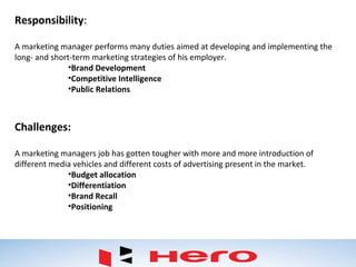 Responsibility:
A marketing manager performs many duties aimed at developing and implementing the
long- and short-term marketing strategies of his employer.
•Brand Development
•Competitive Intelligence
•Public Relations
Challenges:
A marketing managers job has gotten tougher with more and more introduction of
different media vehicles and different costs of advertising present in the market.
•Budget allocation
•Differentiation
•Brand Recall
•Positioning
 