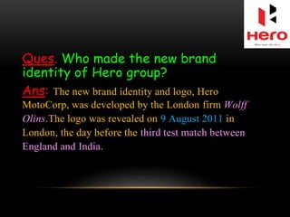 Ques. Who made the new brand
identity of Hero group?
Ans: The new brand identity and logo, Hero
MotoCorp, was developed by the London firm Wolff
Olins.The logo was revealed on 9 August 2011 in
London, the day before the third test match between
England and India.
 