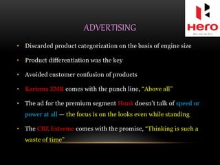ADVERTISING
• Discarded product categorization on the basis of engine size
• Product differentiation was the key
• Avoided customer confusion of products
• Karizma ZMR comes with the punch line, “Above all”
• The ad for the premium segment Hunk doesn’t talk of speed or
power at all — the focus is on the looks even while standing
• The CBZ Extreme comes with the promise, “Thinking is such a
waste of time”
 
