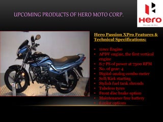 UPCOMING PRODUCTS OF HERO MOTO CORP.
Hero Passion XPro Features &
Technical Specifications:
• 110cc Engine
• APDV engine, the first vertical
engine
• 8.7 PS of power at 7500 RPM
• No. of gear: 4
• Digital-analog combo meter
• Self/Kick starting
• Stylish fuel tank shrouds
• Tubeless tyres
• Front disc brake option
• Maintenance free battery
• 6 color options
 