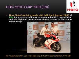 HERO MOTO CORP. WITH (EBR)
• Hero MotoCorp joins hands with Erik Buell Racing (EBR) of
USA for a strategic alliance to augment its R&D capabilities
and add high-end performance motorcycles to its illustrious
model range
Mr. Pawan Munjal ( MD , CEO ) Hero Moto Corp. & Mr. Erik F. Buell ( Chairman , CTO) EBR
 