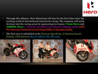 • Through this alliance, Hero MotoCorp will also for the first time enter the
exciting world of international motorcycle racing. The company will mark
its foray into the racing arena by sponsoring two teams: Team Hero and
AMSOIL Hero – a first by any Indian two-wheeler company at the AMA
Pro Racing National Guard Superbikes Championship.
• The first race is scheduled at the Daytona Speedway, at Daytona beach,
Florida, USA between March 15th & 17th, this year.
 