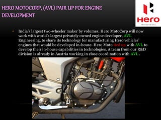HERO MOTOCORP, (AVL) PAIR UP FOR ENGINE
DEVELOPMENT
• India’s largest two-wheeler maker by volumes, Hero MotoCorp will now
work with world’s largest privately owned engine developer, AVL
Engineering, to share its technology for manufacturing Hero vehicles’
engines that would be developed in-house. Hero Moto tied up with AVL to
develop their in-house capabilities in technologies. A team from our R&D
division is already in Austria working in close coordination with AVL .
 