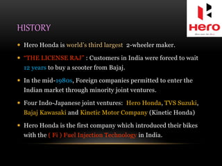 HISTORY
 Hero Honda is world’s third largest 2-wheeler maker.
 “THE LICENSE RAJ” : Customers in India were forced to wait
12 years to buy a scooter from Bajaj.
 In the mid-1980s, Foreign companies permitted to enter the
Indian market through minority joint ventures.
 Four Indo-Japanese joint ventures: Hero Honda, TVS Suzuki,
Bajaj Kawasaki and Kinetic Motor Company (Kinetic Honda)
 Hero Honda is the first company which introduced their bikes
with the ( Fi ) Fuel Injection Technology in India.
 