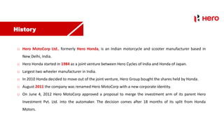 History
o Hero MotoCorp Ltd., formerly Hero Honda, is an Indian motorcycle and scooter manufacturer based in
New Delhi, India.
o Hero Honda started in 1984 as a joint venture between Hero Cycles of India and Honda of Japan.
o Largest two wheeler manufacturer in India.
o In 2010 Honda decided to move out of the joint venture, Hero Group bought the shares held by Honda.
o August 2011 the company was renamed Hero MotoCorp with a new corporate identity.
o On June 4, 2012 Hero MotoCorp approved a proposal to merge the investment arm of its parent Hero
Investment Pvt. Ltd. into the automaker. The decision comes after 18 months of its split from Honda
Motors.
 