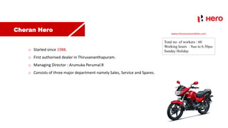Cheran Hero
o Started since 1988.
o First authorised dealer in Thiruvananthapuram.
o Managing Director : Arumuka Perumal.R
o Consists of three major department namely Sales, Service and Spares.
Total no: of workers : 60
Working hours : 9am to 6.30pm
Sunday Holiday
www.cheranautomobiles.com
 