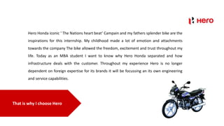 That is why I choose Hero
Hero Honda iconic ‘ The Nations heart beat’ Campain and my fathers splender bike are the
inspirations for this internship. My childhood made a lot of emotion and attachments
towards the company The bike allowed the freedom, excitement and trust throughout my
life. Today as an MBA student I want to know why Hero Honda separated and how
infrastructure deals with the customer. Throughout my experience Hero is no longer
dependent on foreign expertise for its brands it will be focussing an its own engineering
and service capabilities.
 