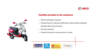 Facilities provided to the customers
o Vehicle exchange if required.
o Provide finance if required ( HDFC Bank, IndusInd Bank, Muthoot,
Syndicate Bank, Hero Fincorp ).
o Five Year warranty.
o Provide Insurance to new customers / renew
 