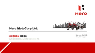 Hero MotoCorp Ltd.
CHERAN HERO
AUTHORI SED D EALER, H E RO M OTOCORP LT D .
Naveen Raj D.S
MBA, ICM Poojapura
 
