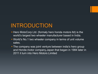 INTRODUCTION
 Hero MotoCorp Ltd. (formaly hero honda motors ltd) is the
world’s largest two wheeler manufacturer based in India.
 World’s No.1 two wheeler company in terms of unit volume
sales.
 The company was joint venture between india’s hero group
and Honda motor company,Japan that began in 1984 later in
2011 it turn into Hero Motors Limited
 