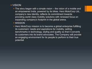  VISION
 The story began with a simple vision – the vision of a mobile and
an empowered India, powered by its bikes. Hero MotoCorp Ltd.,
company’s new identity, reflects its commitment towards
providing world class mobility solutions with renewed focus on
expanding company’s footprint in the global arena.
 MISSION
 Hero MotoCorp mission is to become a global enterprise fulfilling
its customers’ needs and aspirations for mobility, setting
benchmarks in technology, styling and quality so that it converts
its customers into its brand advocates. The Company will provide
an engaging environment for its people to perform to their true
potential
 