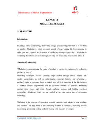 Effectiveness of Market Segmentation
RNS FIRST GRADE COLLEGE Page 11
1.2 PART-B
ABOUT THE SUBJECT
MARKETING
Introduction:
In today’s world of marketing, everywhere you go you are being marketed to in one form
or another. Marketing is which you each second of your walking life. From morning to
night, you are exposed to thousands of marketing messages every day. Marketing is
something that affects you even through you may not necessarily be conscious about it.
Meaning of Marketing:
“Marketing is communicating the value of product or service to customers, for selling the
product or service”.
Marketing techniques includes choosing target market through market analysis and
market segmentation, as well as understanding consumer behavior and advertising a
product’s value to customer. From a societal point of view, marketing is the link between
a society’s material requirements and its economic patterns of response. Marketing
satisfies these needs and wants through exchange process and building long-term
relationships. Marketing blends art and applied science and makes use of information
technology.
Marketing is the process of interesting potential customers and clients in your products
and services. The key word in this marketing definition is “process”, marketing involves
researching, promoting, selling, and distributing your products or services.
 