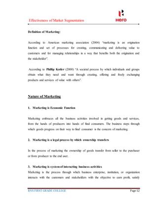Effectiveness of Market Segmentation
RNS FIRST GRADE COLLEGE Page 12
Definition of Marketing:
According to American marketing association (2004) “marketing is an origination
function and set of processes for creating, communicating and delivering value to
customers and for managing relationships in a way that benefits both the origination and
the stakeholder”.
According to Phillip Kotler (2000) “A societal process by which individuals and groups
obtain what they need and want through creating, offering and freely exchanging
products and services of value with others”.
Nature of Marketing
1. Marketing is Economic Function
Marketing embraces all the business activities involved in getting goods and services,
from the hands of producers into hands of final consumers. The business steps through
which goods progress on their way to final consumer is the concern of marketing.
2. Marketing is a legal process by which ownership transfers
In the process of marketing the ownership of goods transfer from seller to the purchaser
or from producer to the end user.
3. Marketing is system of interacting business activities
Marketing is the process through which business enterprise, institution, or organization
interacts with the customers and stakeholders with the objective to earn profit, satisfy
 