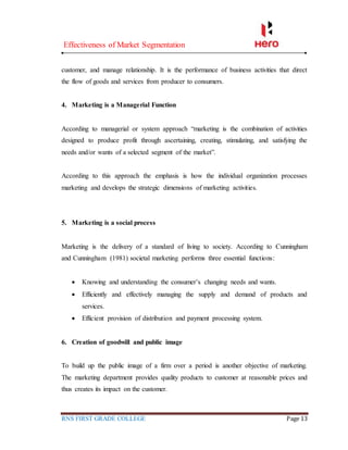 Effectiveness of Market Segmentation
RNS FIRST GRADE COLLEGE Page 13
customer, and manage relationship. It is the performance of business activities that direct
the flow of goods and services from producer to consumers.
4. Marketing is a Managerial Function
According to managerial or system approach “marketing is the combination of activities
designed to produce profit through ascertaining, creating, stimulating, and satisfying the
needs and/or wants of a selected segment of the market”.
According to this approach the emphasis is how the individual organization processes
marketing and develops the strategic dimensions of marketing activities.
5. Marketing is a social process
Marketing is the delivery of a standard of living to society. According to Cunningham
and Cunningham (1981) societal marketing performs three essential functions:
 Knowing and understanding the consumer’s changing needs and wants.
 Efficiently and effectively managing the supply and demand of products and
services.
 Efficient provision of distribution and payment processing system.
6. Creation of goodwill and public image
To build up the public image of a firm over a period is another objective of marketing.
The marketing department provides quality products to customer at reasonable prices and
thus creates its impact on the customer.
 