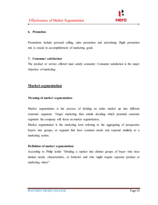 Effectiveness of Market Segmentation
RNS FIRST GRADE COLLEGE Page 15
6. Promotion
Promotions include personal selling, sales promotion and advertising. Right promotion
mix is crucial in accomplishment of marketing goals.
7. Consumer satisfaction
The product or service offered must satisfy consumer. Consumer satisfaction is the major
objective of marketing.
Market segmentation
Meaning of market segmentation:
Market segmentation is the process of dividing an entire market up into different
customer segments. Target marketing then entails deciding which potential customer
segments the company will focus on market segmentation.
Market segmentation is the marketing term referring to the aggregating of prospective
buyers into groups, or segment that have common needs and respond similarly to a
marketing action.
Definition of market segmentation:
According to Philip kotler “Dividing a market into distinct groups of buyer who have
distinct needs, characteristics, or behavior and who might require separate product or
marketing mixes”.
 