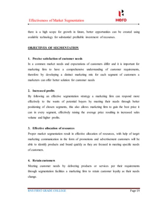 Effectiveness of Market Segmentation
RNS FIRST GRADE COLLEGE Page 19
there is a high scope for growth in future, better opportunities can be created using
available technology for substantial profitable investment of recourses.
OBJECTIVES OF SEGMENTATION
1. Precise satisfaction of customer needs
In a common market needs and expectations of customers differ and it is important for
marketing firm to have a comprehensive understanding of customer requirements,
therefore by developing a distinct marketing mix for each segment of customers a
marketers can offer better solution for customer needs
2. Increased profits
By following an effective segmentation strategy a marketing firm can respond more
effectively to the wants of potential buyers by meeting their needs through better
positioning of chosen segments, this also allows marketing firm to gain the best price it
can in every segment, effectively raising the average price resulting in increased sales
volume and higher profits.
3. Effective allocation of resources
Proper market segmentation result in effective allocation of resources, with help of target
marketing communication in the form of promotions and advertisement customers will be
able to identify products and brand quickly as they are focused in meeting specific needs
of customers.
4. Retain customers
Meeting customer needs by delivering products or services per their requirements
through segmentation facilities a marketing firm to retain customer loyalty as their needs
change.
 