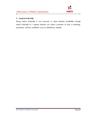 Effectiveness of Market Segmentation
RNS FIRST GRADE COLLEGE Page 20
5. Segment leadership
Strong market leadership is very necessary to attain maximum profitability; through
market leadership in a segment marketer can achieve economies of scale, in marketing,
productions and have established access to distribution channels.
 